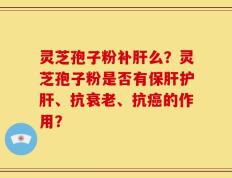 灵芝孢子粉补肝么？灵芝孢子粉是否有保肝护肝、抗衰老、抗癌的作用？