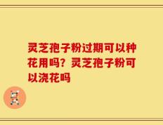 灵芝孢子粉过期可以种花用吗？灵芝孢子粉可以浇花吗