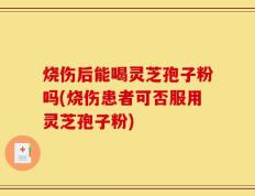 烧伤后能喝灵芝孢子粉吗(烧伤患者可否服用灵芝孢子粉)