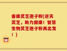 睿康灵芝孢子粉(逆天灵芝，助力健康！智慧生物灵芝孢子粉再出发！)