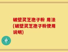破壁灵芝孢子粉 用法(破壁灵芝孢子粉使用说明)