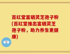 百红堂富硒灵芝孢子粉(百红堂推出富硒灵芝孢子粉，助力养生更健康)