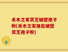 禾木之家灵芝破壁孢子粉(禾木之家推出破壁灵芝孢子粉)