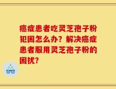 癌症患者吃灵芝孢子粉犯困怎么办？解决癌症患者服用灵芝孢子粉的困扰？