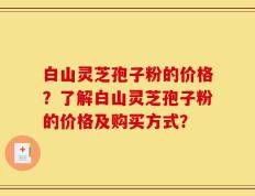白山灵芝孢子粉的价格？了解白山灵芝孢子粉的价格及购买方式？
