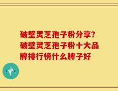 破壁灵芝孢子粉分享？破壁灵芝孢子粉十大品牌排行榜什么牌子好