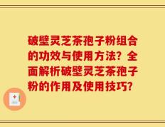 破壁灵芝茶孢子粉组合的功效与使用方法？全面解析破壁灵芝茶孢子粉的作用及使用技巧？