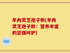 羊肉灵芝孢子粉(羊肉灵芝孢子粉：营养丰富的坚强呵护)