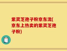 紫灵芝孢子粉京东流(京东上热卖的紫灵芝孢子粉)