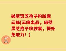 破壁灵芝孢子粉胶囊 云峰(云峰出品，破壁灵芝孢子粉胶囊，提升免疫力！)