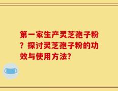 第一家生产灵芝孢子粉？探讨灵芝孢子粉的功效与使用方法？