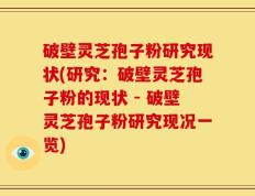 破壁灵芝孢子粉研究现状(研究：破壁灵芝孢子粉的现状 - 破壁灵芝孢子粉研究现况一览)