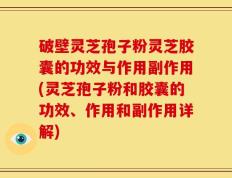 破壁灵芝孢子粉灵芝胶囊的功效与作用副作用(灵芝孢子粉和胶囊的功效、作用和副作用详解)