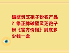破壁灵芝孢子粉农产品？修正牌破壁灵芝孢子粉《官方价格》到底多少钱一盒