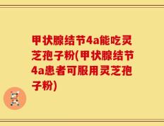 甲状腺结节4a能吃灵芝孢子粉(甲状腺结节4a患者可服用灵芝孢子粉)