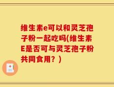 维生素e可以和灵芝孢子粉一起吃吗(维生素E是否可与灵芝孢子粉共同食用？)