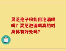 灵芝孢子粉能用泡酒喝吗？灵芝泡酒喝真的对身体有好处吗？