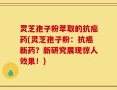灵芝孢子粉萃取的抗癌药(灵芝孢子粉：抗癌新药？新研究展现惊人效果！)