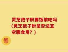 灵芝孢子粉要饭前吃吗(灵芝孢子粉是否适宜空腹食用？)
