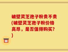 破壁灵芝孢子粉贵不贵(破壁灵芝孢子粉价格高昂，是否值得购买？)