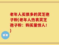 老年人买很多的灵芝孢子粉(老年人热衷灵芝孢子粉：购买量惊人！)