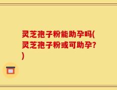 灵芝孢子粉能助孕吗(灵芝孢子粉或可助孕？)