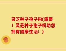 灵芝种子孢子粉(重要！灵芝种子孢子粉助您拥有健康生活！)