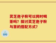 灵芝孢子粉可以同时喝茶吗？探讨灵芝孢子粉与茶的搭配方式？