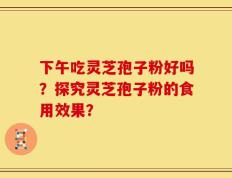 下午吃灵芝孢子粉好吗？探究灵芝孢子粉的食用效果？