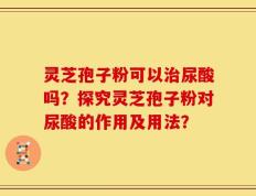 灵芝孢子粉可以治尿酸吗？探究灵芝孢子粉对尿酸的作用及用法？