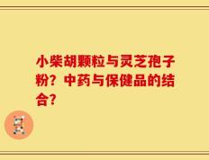 小柴胡颗粒与灵芝孢子粉？中药与保健品的结合？