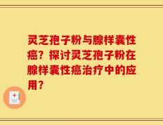 灵芝孢子粉与腺样囊性癌？探讨灵芝孢子粉在腺样囊性癌治疗中的应用？