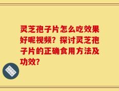 灵芝孢子片怎么吃效果好呢视频？探讨灵芝孢子片的正确食用方法及功效？