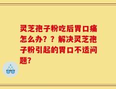 灵芝孢子粉吃后胃口痛怎么办？？解决灵芝孢子粉引起的胃口不适问题？