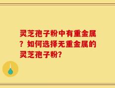 灵芝孢子粉中有重金属？如何选择无重金属的灵芝孢子粉？