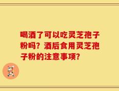 喝酒了可以吃灵芝孢子粉吗？酒后食用灵芝孢子粉的注意事项？