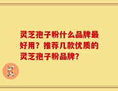 灵芝孢子粉什么品牌最好用？推荐几款优质的灵芝孢子粉品牌？
