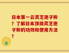 日本第一云灵芝孢子粉？了解日本顶级灵芝孢子粉的功效和使用方法？