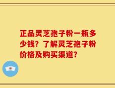 正品灵芝孢子粉一瓶多少钱？了解灵芝孢子粉价格及购买渠道？