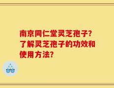 南京同仁堂灵芝孢子？了解灵芝孢子的功效和使用方法？