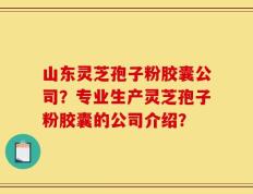 山东灵芝孢子粉胶囊公司？专业生产灵芝孢子粉胶囊的公司介绍？