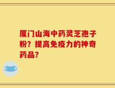 厦门山海中药灵芝孢子粉？提高免疫力的神奇药品？
