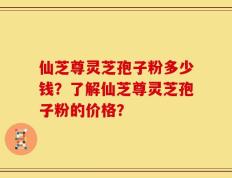 仙芝尊灵芝孢子粉多少钱？了解仙芝尊灵芝孢子粉的价格？