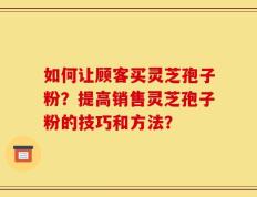 如何让顾客买灵芝孢子粉？提高销售灵芝孢子粉的技巧和方法？