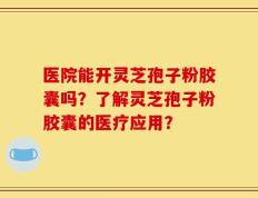 医院能开灵芝孢子粉胶囊吗？了解灵芝孢子粉胶囊的医疗应用？