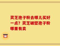 灵芝孢子粉去哪儿买好一点？灵芝破壁孢子粉哪里有卖