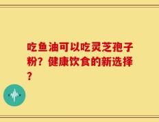 吃鱼油可以吃灵芝孢子粉？健康饮食的新选择？