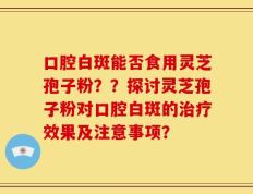 口腔白斑能否食用灵芝孢子粉？？探讨灵芝孢子粉对口腔白斑的治疗效果及注意事项？