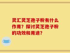 灵汇灵芝孢子粉有什么作用？探讨灵芝孢子粉的功效和用途？
