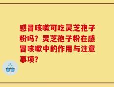 感冒咳嗽可吃灵芝孢子粉吗？灵芝孢子粉在感冒咳嗽中的作用与注意事项？